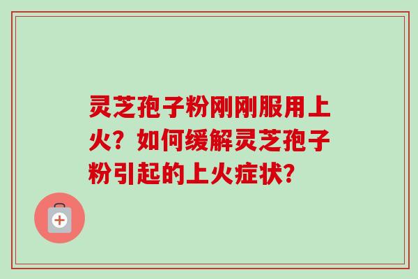 灵芝孢子粉刚刚服用上火？如何缓解灵芝孢子粉引起的上火症状？-第1张图片-卓越灵芝孢子粉