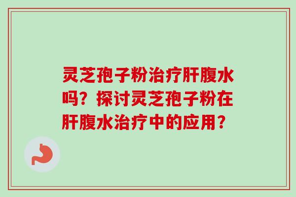 灵芝孢子粉治疗肝腹水吗？探讨灵芝孢子粉在肝腹水治疗中的应用？-第1张图片-卓越灵芝孢子粉