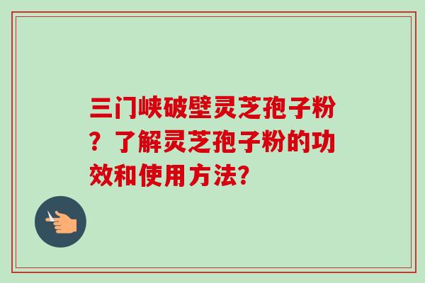 三门峡破壁灵芝孢子粉？了解灵芝孢子粉的功效和使用方法？-第1张图片-卓越灵芝孢子粉