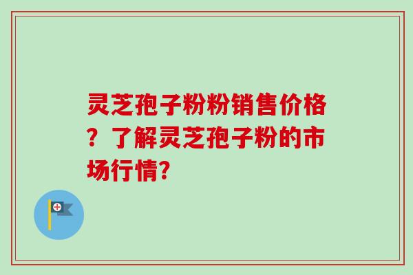 灵芝孢子粉粉销售价格？了解灵芝孢子粉的市场行情？-第1张图片-卓越灵芝孢子粉
