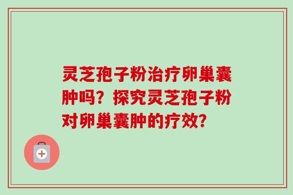 灵芝孢子粉治疗卵巢囊肿吗？探究灵芝孢子粉对卵巢囊肿的疗效？-第1张图片-卓越灵芝孢子粉