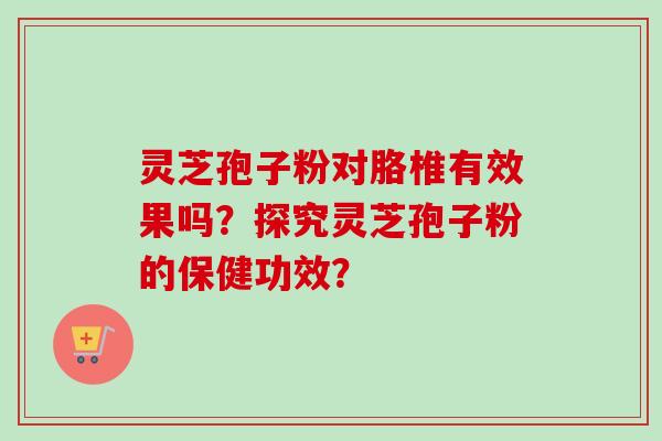 灵芝孢子粉对胳椎有效果吗？探究灵芝孢子粉的保健功效？-第1张图片-卓越灵芝孢子粉