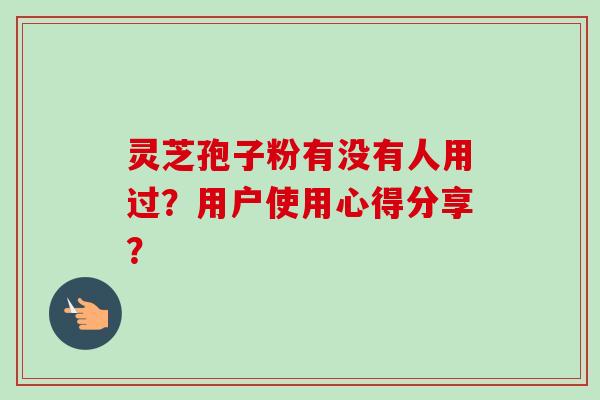 灵芝孢子粉有没有人用过？用户使用心得分享？-第1张图片-卓越灵芝孢子粉