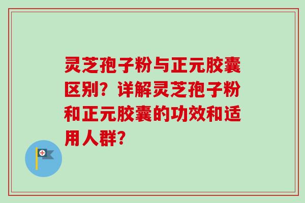 灵芝孢子粉与正元胶囊区别?详解灵芝孢子粉和正元胶囊的功效和适用人群?-第1张图片-卓越灵芝孢子粉 灵芝孢子粉与正元胶囊区别?详解灵芝孢子粉和正元胶囊的功效和适用人群?-第1张图片-卓越灵芝孢子粉