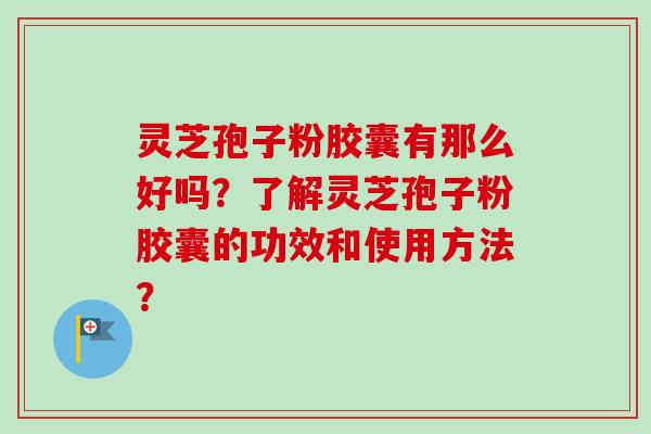 灵芝孢子粉胶囊有那么好吗？了解灵芝孢子粉胶囊的功效和使用方法？-第1张图片-卓岳灵芝孢子粉