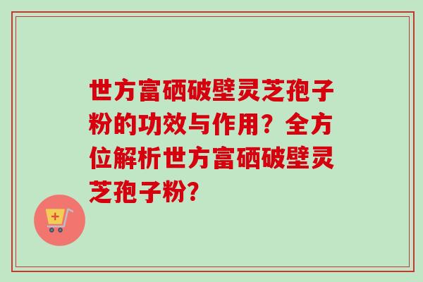 世方富硒破壁灵芝孢子粉的功效与作用?全方位解析世方富硒破壁灵芝孢子粉?-第1张图片-卓越灵芝孢子粉 世方富硒破壁灵芝孢子粉的功效与作用?全方位解析世方富硒破壁灵芝孢子粉?-第1张图片-卓越灵芝孢子粉