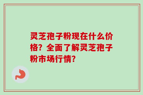 灵芝孢子粉现在什么价格？全面了解灵芝孢子粉市场行情？-第1张图片-卓越灵芝孢子粉