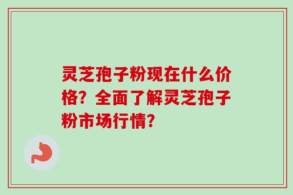 灵芝孢子粉现在什么价格？全面了解灵芝孢子粉市场行情？-第1张图片-卓岳灵芝孢子粉