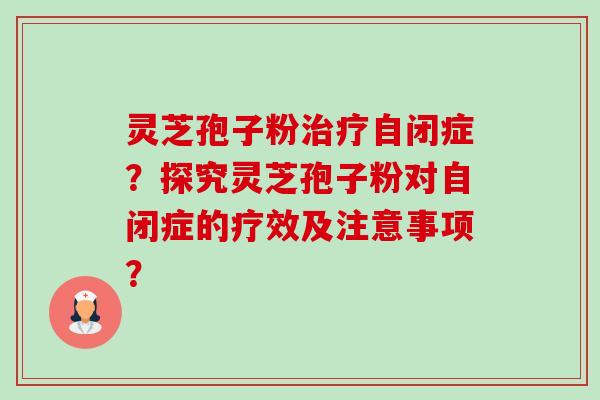 灵芝孢子粉治疗自闭症？探究灵芝孢子粉对自闭症的疗效及注意事项？-第1张图片-卓岳灵芝孢子粉