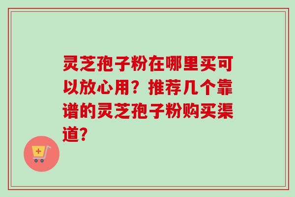 灵芝孢子粉在哪里买可以放心用？推荐几个靠谱的灵芝孢子粉购买渠道？-第1张图片-卓岳灵芝孢子粉