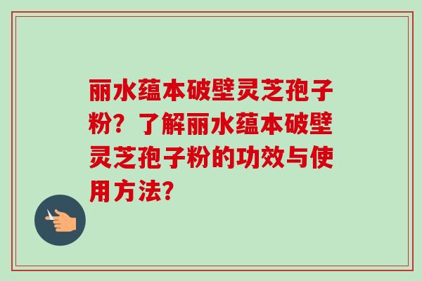 丽水蕴本破壁灵芝孢子粉？了解丽水蕴本破壁灵芝孢子粉的功效与使用方法？-第1张图片-卓岳灵芝孢子粉