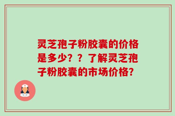 灵芝孢子粉胶囊的价格是多少？？了解灵芝孢子粉胶囊的市场价格？-第1张图片-卓岳灵芝孢子粉