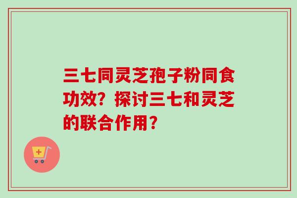 三七同灵芝孢子粉同食功效？探讨三七和灵芝的联合作用？-第1张图片-卓岳灵芝孢子粉