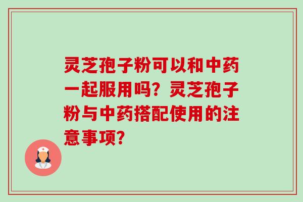 灵芝孢子粉可以和中药一起服用吗？灵芝孢子粉与中药搭配使用的注意事项？-第1张图片-卓岳灵芝孢子粉