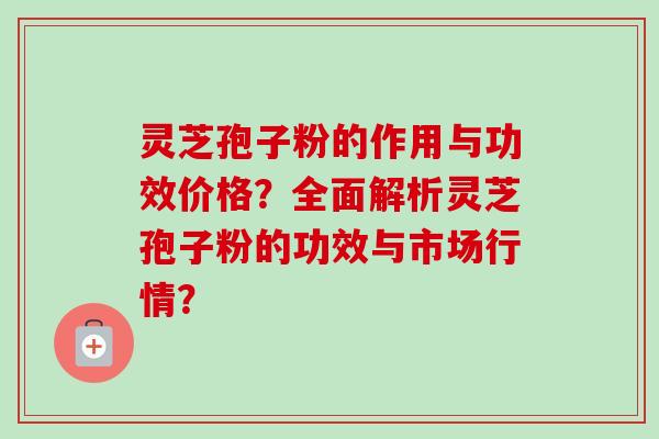 灵芝孢子粉的作用与功效价格？全面解析灵芝孢子粉的功效与市场行情？-第1张图片-卓越灵芝孢子粉