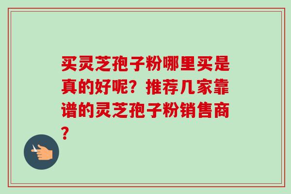 买灵芝孢子粉哪里买是真的好呢？推荐几家靠谱的灵芝孢子粉销售商？-第1张图片-卓岳灵芝孢子粉