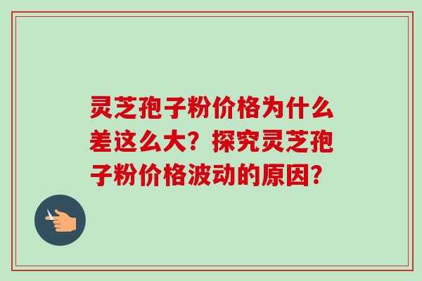 灵芝孢子粉价格为什么差这么大?探究灵芝孢子粉价格波动的原因?-第1张图片-卓越灵芝孢子粉 灵芝孢子粉价格为什么差这么大?探究灵芝孢子粉价格波动的原因?-第1张图片-卓越灵芝孢子粉