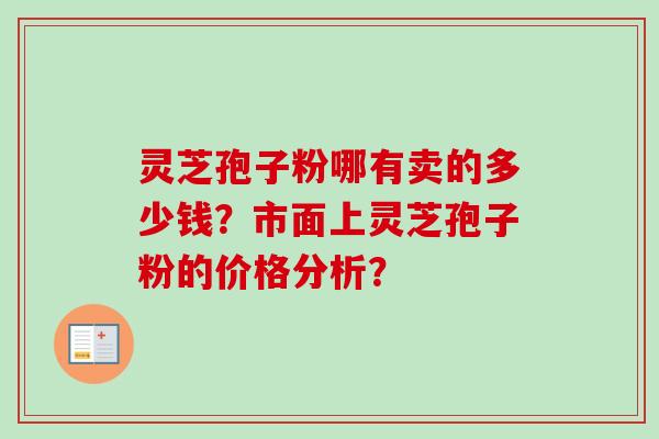 灵芝孢子粉哪有卖的多少钱？市面上灵芝孢子粉的价格分析？-第1张图片-卓岳灵芝孢子粉