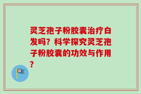 灵芝孢子粉胶囊治疗白发吗？科学探究灵芝孢子粉胶囊的功效与作用？-第1张图片-卓岳灵芝孢子粉