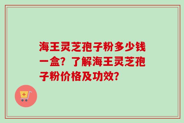 海王灵芝孢子粉多少钱一盒？了解海王灵芝孢子粉价格及功效？-第1张图片-卓岳灵芝孢子粉