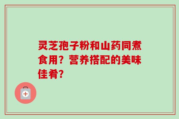 灵芝孢子粉和山药同煮食用？营养搭配的美味佳肴？-第1张图片-卓岳灵芝孢子粉