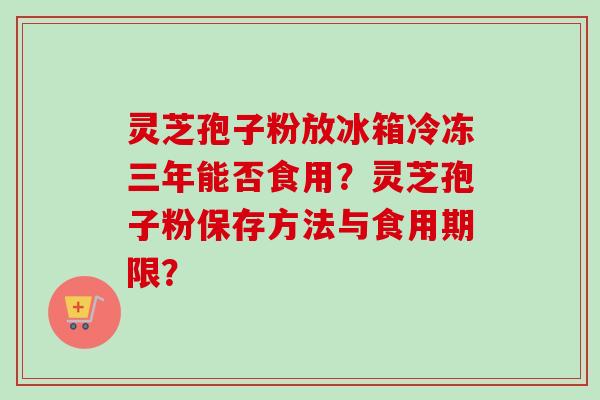 灵芝孢子粉放冰箱冷冻三年能否食用？灵芝孢子粉保存方法与食用期限？-第1张图片-卓越灵芝孢子粉