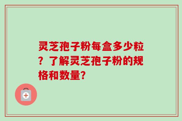 灵芝孢子粉每盒多少粒？了解灵芝孢子粉的规格和数量？-第1张图片-卓岳灵芝孢子粉