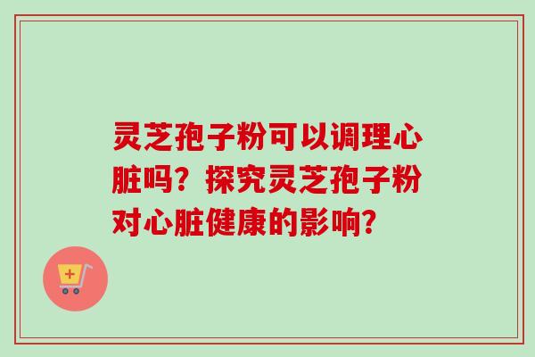 灵芝孢子粉可以调理心脏吗？探究灵芝孢子粉对心脏健康的影响？-第1张图片-卓岳灵芝孢子粉