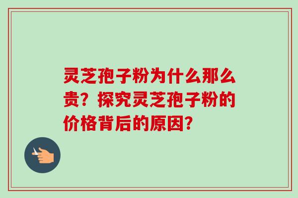 灵芝孢子粉为什么那么贵？探究灵芝孢子粉的价格背后的原因？-第1张图片-卓岳灵芝孢子粉