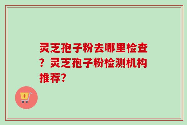 灵芝孢子粉去哪里检查？灵芝孢子粉检测机构推荐？-第1张图片-卓越灵芝孢子粉