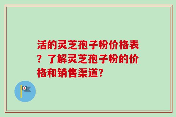 活的灵芝孢子粉价格表？了解灵芝孢子粉的价格和销售渠道？-第1张图片-卓越灵芝孢子粉