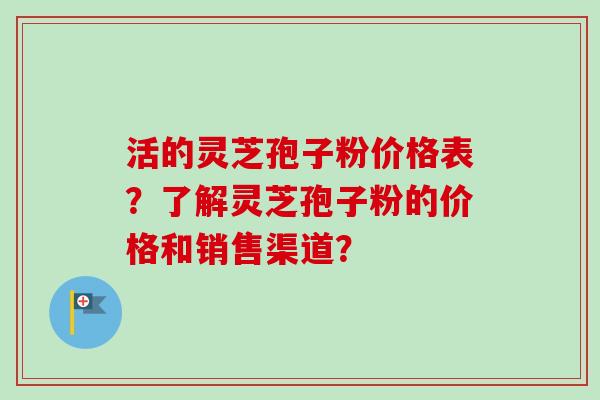 活的灵芝孢子粉价格表？了解灵芝孢子粉的价格和销售渠道？-第1张图片-卓岳灵芝孢子粉