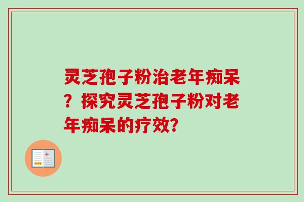 灵芝孢子粉治老年痴呆？探究灵芝孢子粉对老年痴呆的疗效？-第1张图片-卓岳灵芝孢子粉