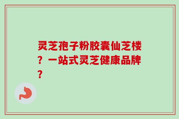 灵芝孢子粉胶囊仙芝楼？一站式灵芝健康品牌？-第1张图片-卓越灵芝孢子粉