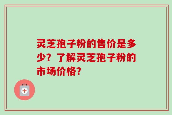 灵芝孢子粉的售价是多少？了解灵芝孢子粉的市场价格？-第1张图片-卓越灵芝孢子粉