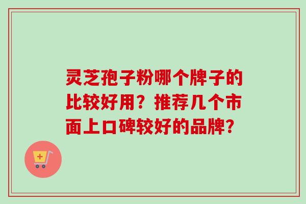 灵芝孢子粉哪个牌子的比较好用？推荐几个市面上口碑较好的品牌？-第1张图片-卓岳灵芝孢子粉