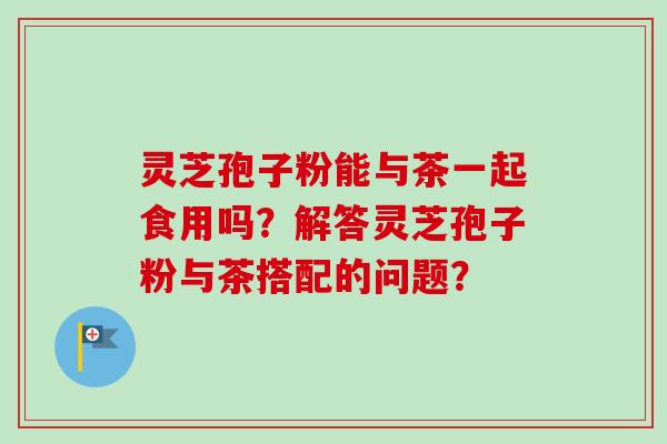 灵芝孢子粉能与茶一起食用吗？解答灵芝孢子粉与茶搭配的问题？-第1张图片-卓岳灵芝孢子粉