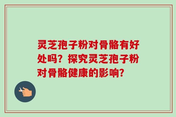 灵芝孢子粉对骨骼有好处吗？探究灵芝孢子粉对骨骼健康的影响？-第1张图片-卓越灵芝孢子粉