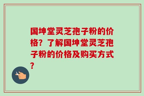 国坤堂灵芝孢子粉的价格？了解国坤堂灵芝孢子粉的价格及购买方式？-第1张图片-卓越灵芝孢子粉