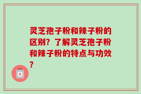 灵芝孢子粉和辣子粉的区别？了解灵芝孢子粉和辣子粉的特点与功效？-第1张图片-卓岳灵芝孢子粉