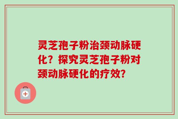 灵芝孢子粉治颈动脉硬化？探究灵芝孢子粉对颈动脉硬化的疗效？-第1张图片-卓越灵芝孢子粉