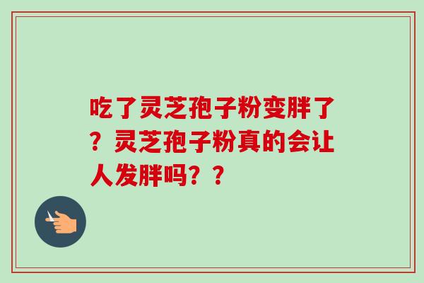 吃了灵芝孢子粉变胖了？灵芝孢子粉真的会让人发胖吗？？-第1张图片-卓越灵芝孢子粉