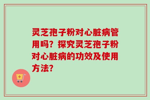 灵芝孢子粉对心脏病管用吗？探究灵芝孢子粉对心脏病的功效及使用方法？-第1张图片-卓岳灵芝孢子粉