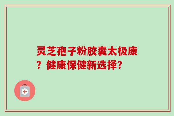 灵芝孢子粉胶囊太极康？健康保健新选择？-第1张图片-卓越灵芝孢子粉