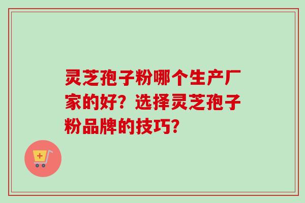 灵芝孢子粉哪个生产厂家的好？选择灵芝孢子粉品牌的技巧？-第1张图片-卓越灵芝孢子粉
