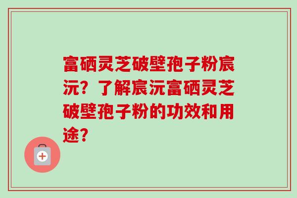 富硒灵芝破壁孢子粉宸沅？了解宸沅富硒灵芝破壁孢子粉的功效和用途？-第1张图片-卓越灵芝孢子粉