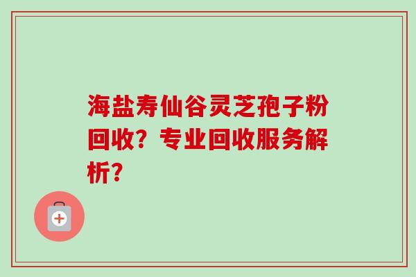 海盐寿仙谷灵芝孢子粉回收？专业回收服务解析？-第1张图片-卓越灵芝孢子粉