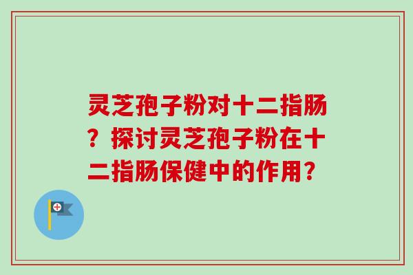 灵芝孢子粉对十二指肠？探讨灵芝孢子粉在十二指肠保健中的作用？-第1张图片-卓越灵芝孢子粉