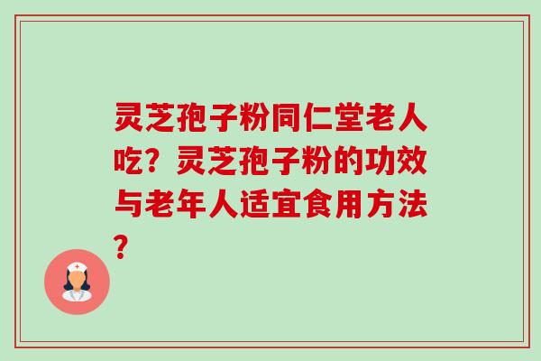 灵芝孢子粉同仁堂老人吃？灵芝孢子粉的功效与老年人适宜食用方法？-第1张图片-卓越灵芝孢子粉
