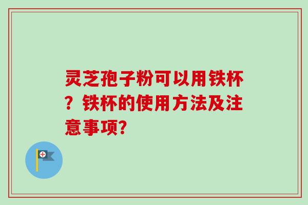 灵芝孢子粉可以用铁杯？铁杯的使用方法及注意事项？-第1张图片-卓越灵芝孢子粉